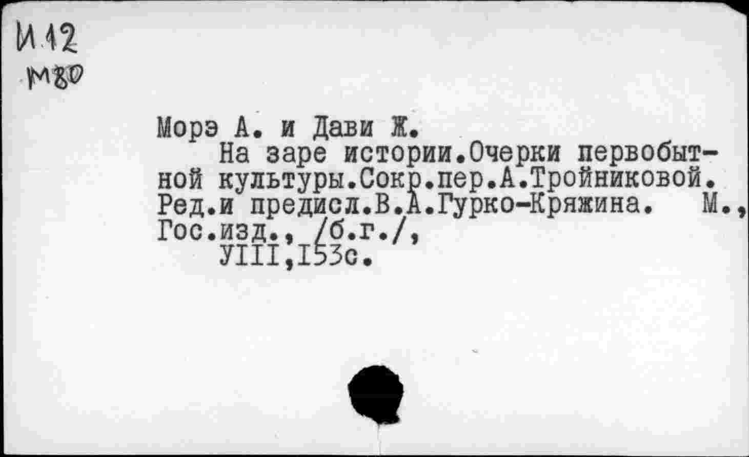 ﻿Морэ А. и Дави Ж.
На заре истории.Очерки первобыт ной культуры.Сокр.пер.А.Тройниковой Ред.и предисл.В.А.Гурко-Кряжина. Гос.изд., /б.г./,
УШ, 153с.